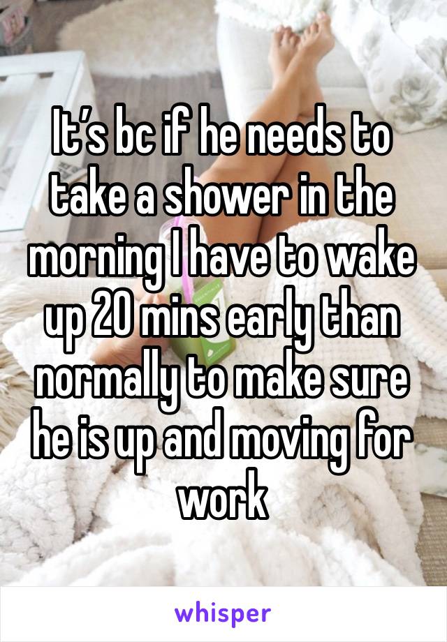 It’s bc if he needs to take a shower in the morning I have to wake up 20 mins early than normally to make sure he is up and moving for work