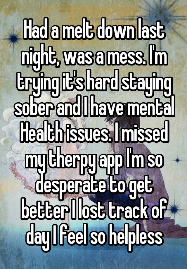 Had a melt down last night, was a mess. I'm trying it's hard staying sober and I have mental Health issues. I missed my therpy app I'm so desperate to get better I lost track of day I feel so helpless