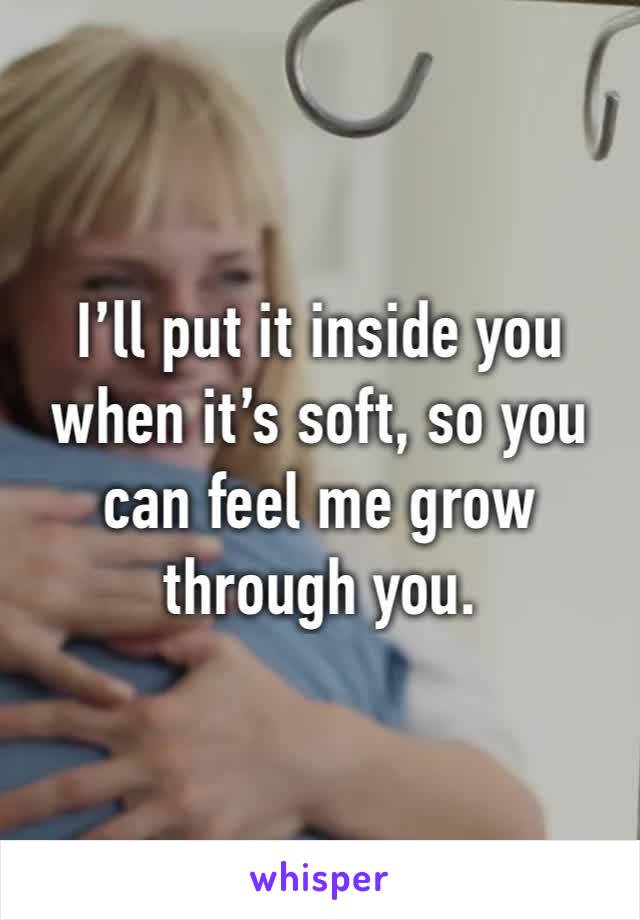 I’ll put it inside you when it’s soft, so you can feel me grow through you.