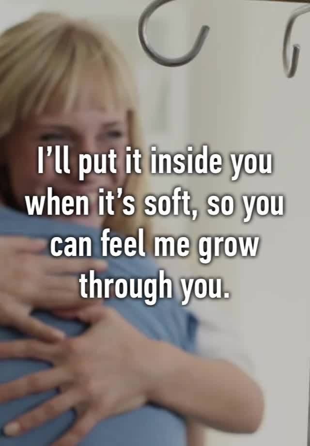 I’ll put it inside you when it’s soft, so you can feel me grow through you.