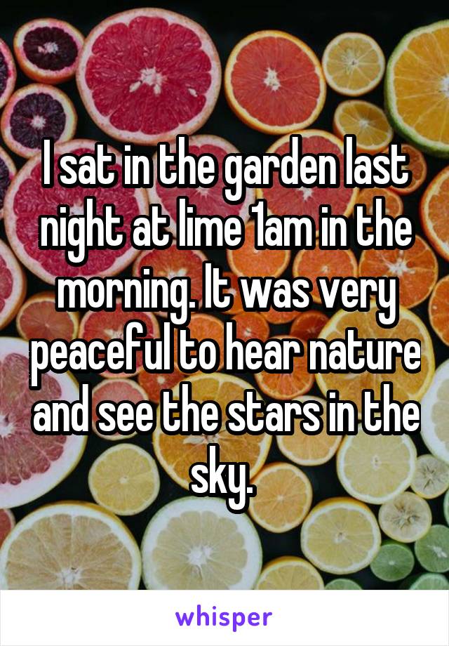 I sat in the garden last night at lime 1am in the morning. It was very peaceful to hear nature and see the stars in the sky. 