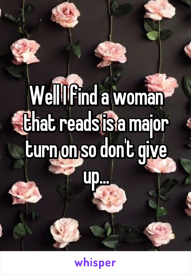 Well I find a woman that reads is a major turn on so don't give up...