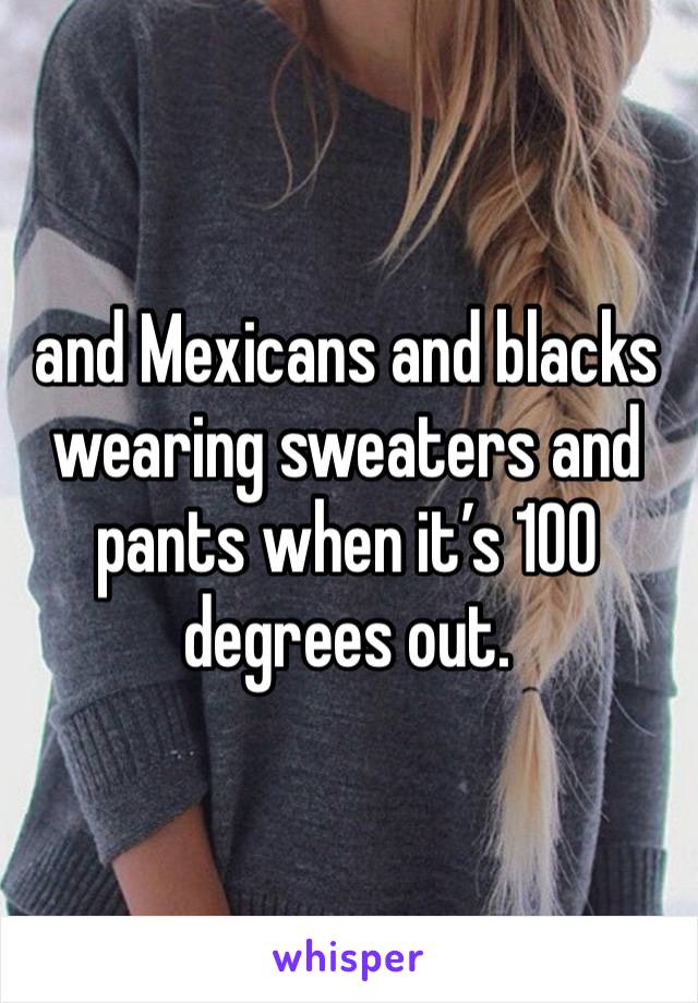 and Mexicans and blacks wearing sweaters and pants when it’s 100 degrees out. 