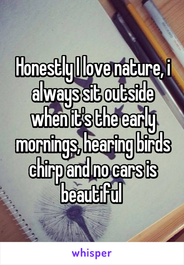 Honestly I love nature, i always sit outside when it's the early mornings, hearing birds chirp and no cars is beautiful 