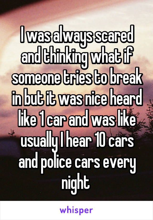 I was always scared and thinking what if someone tries to break in but it was nice heard like 1 car and was like usually I hear 10 cars and police cars every night 