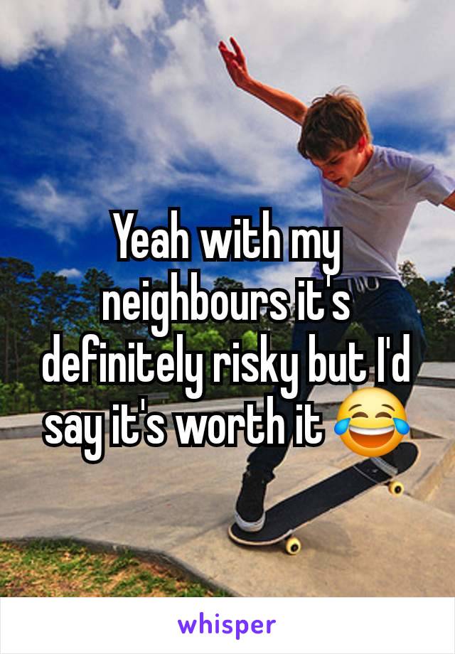 Yeah with my neighbours it's definitely risky but I'd say it's worth it 😂