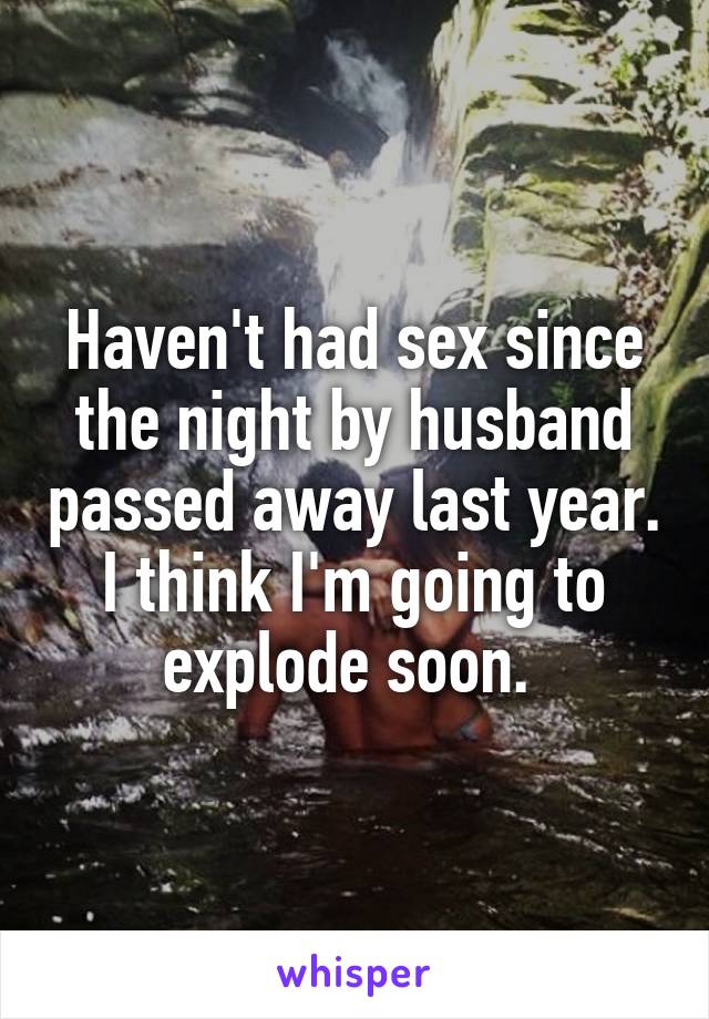 Haven't had sex since the night by husband passed away last year. I think I'm going to explode soon. 