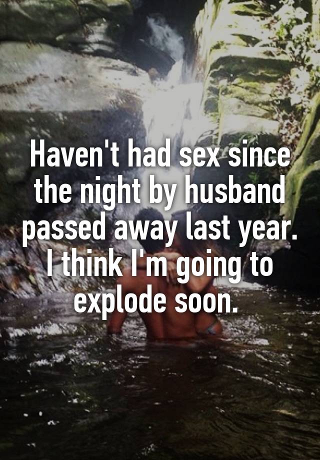 Haven't had sex since the night by husband passed away last year. I think I'm going to explode soon. 