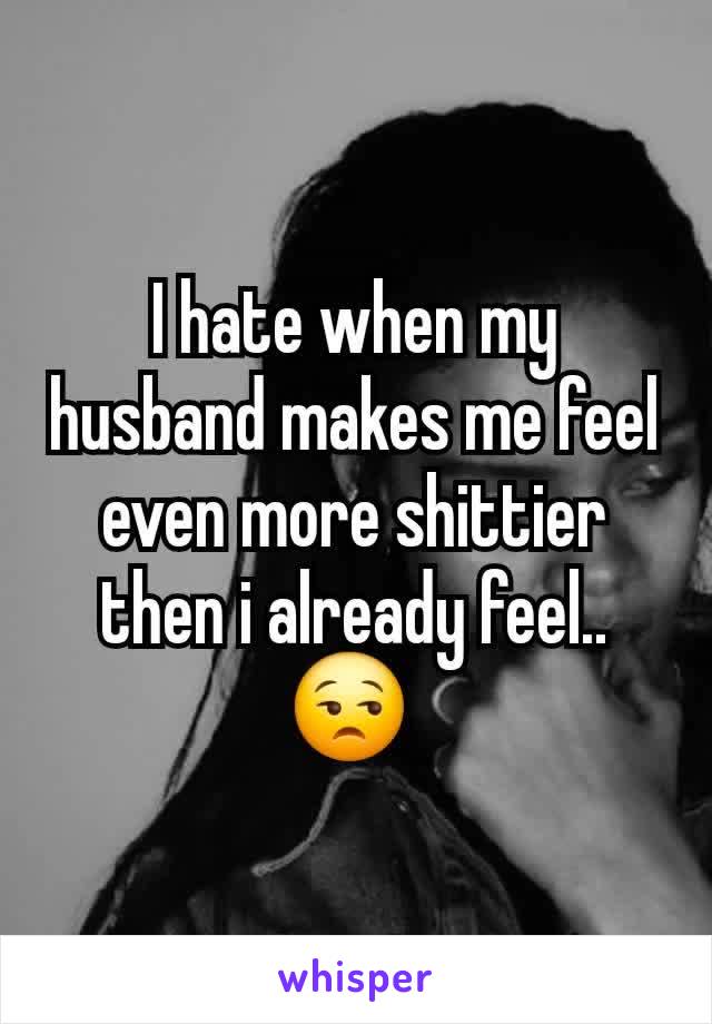 I hate when my husband makes me feel even more shittier then i already feel.. 😒 