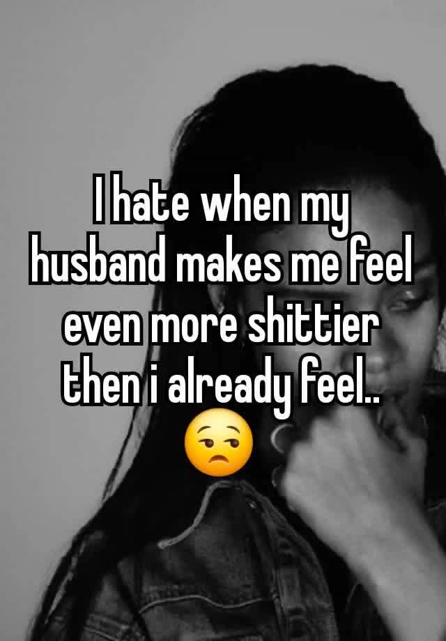 I hate when my husband makes me feel even more shittier then i already feel.. 😒 