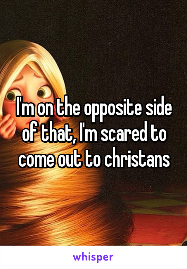 I'm on the opposite side of that, I'm scared to come out to christans