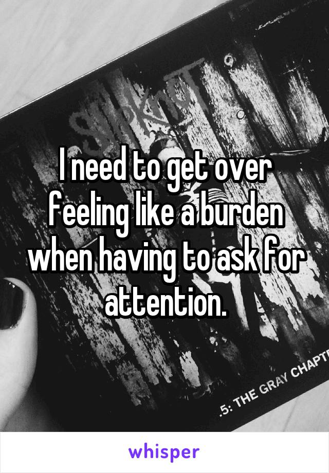 I need to get over feeling like a burden when having to ask for attention.