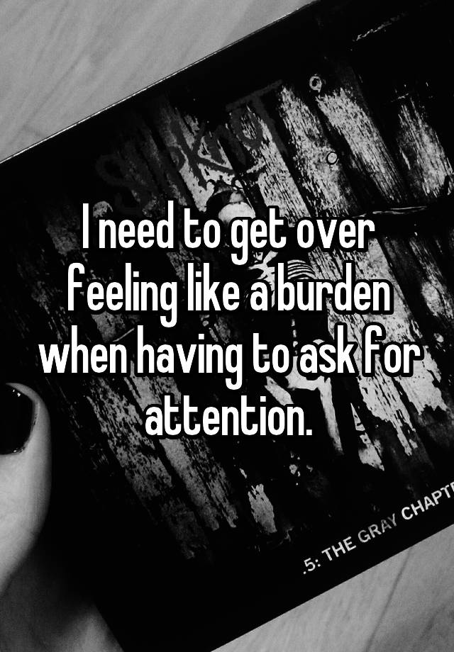 I need to get over feeling like a burden when having to ask for attention.