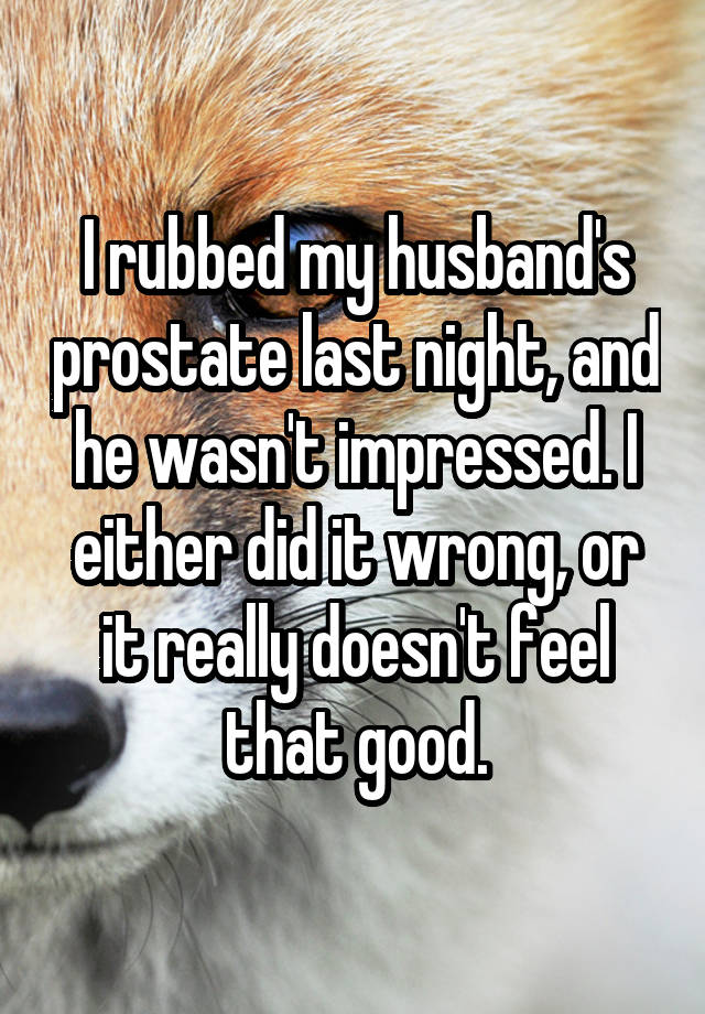 I rubbed my husband's prostate last night, and he wasn't impressed. I either did it wrong, or it really doesn't feel that good.