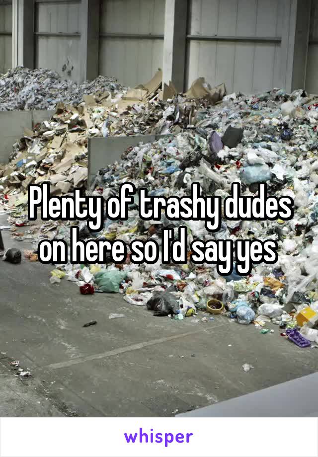 Plenty of trashy dudes on here so I'd say yes 