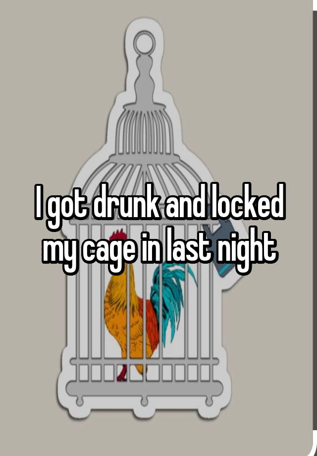 I got drunk and locked my cage in last night