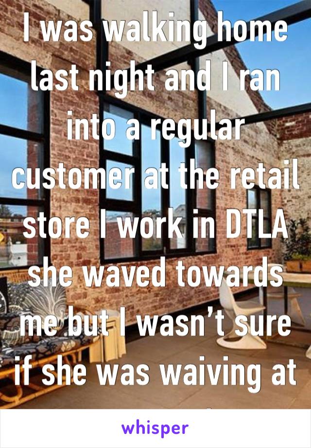 I was walking home last night and I ran into a regular customer at the retail store I work in DTLA she waved towards me but I wasn’t sure if she was waiving at me or not. 