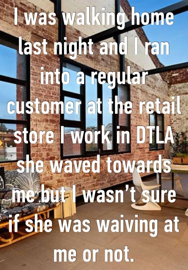 I was walking home last night and I ran into a regular customer at the retail store I work in DTLA she waved towards me but I wasn’t sure if she was waiving at me or not. 