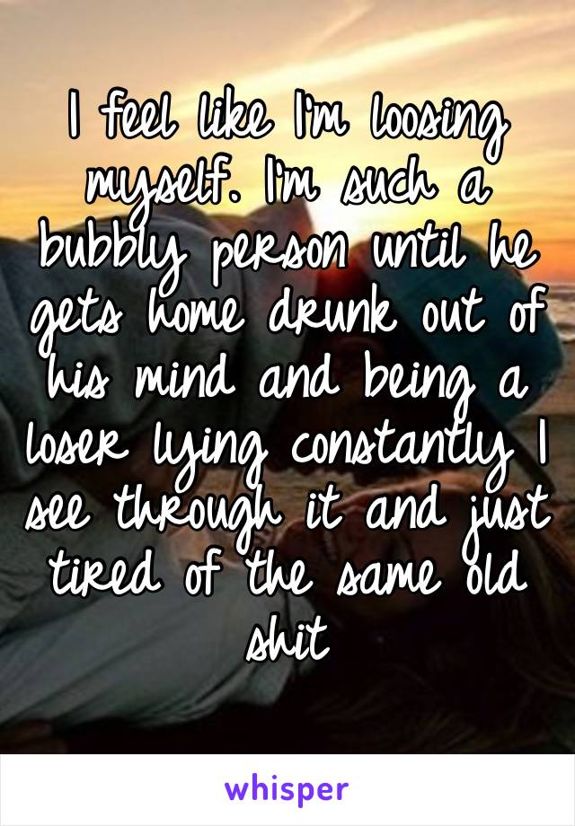 I feel like I’m loosing myself. I’m such a bubbly person until he gets home drunk out of his mind and being a loser lying constantly I see through it and just tired of the same old shit 