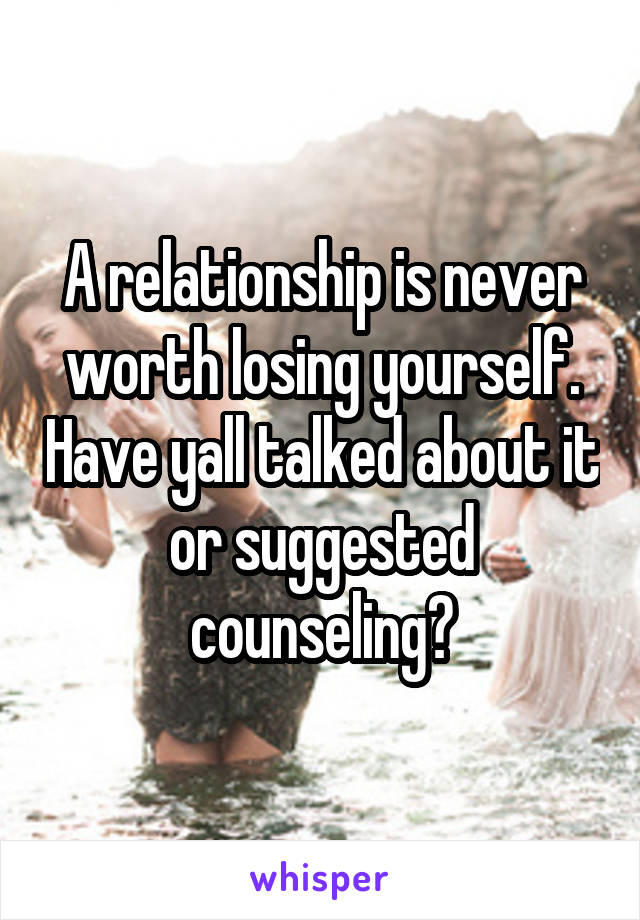 A relationship is never worth losing yourself. Have yall talked about it or suggested counseling?