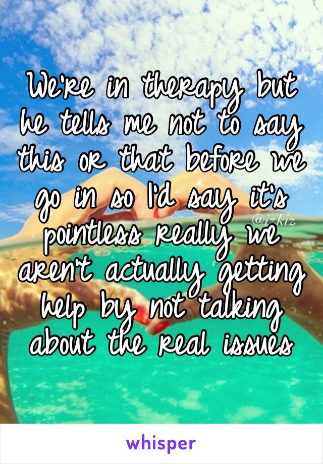 We’re in therapy but he tells me not to say this or that before we go in so I’d say it’s pointless really we aren’t actually getting help by not talking about the real issues 