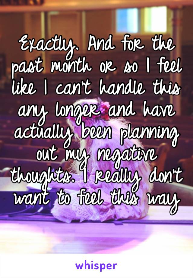 Exactly. And for the past month or so I feel like I can’t handle this any longer and have actually been planning out my negative thoughts. I really don’t want to feel this way