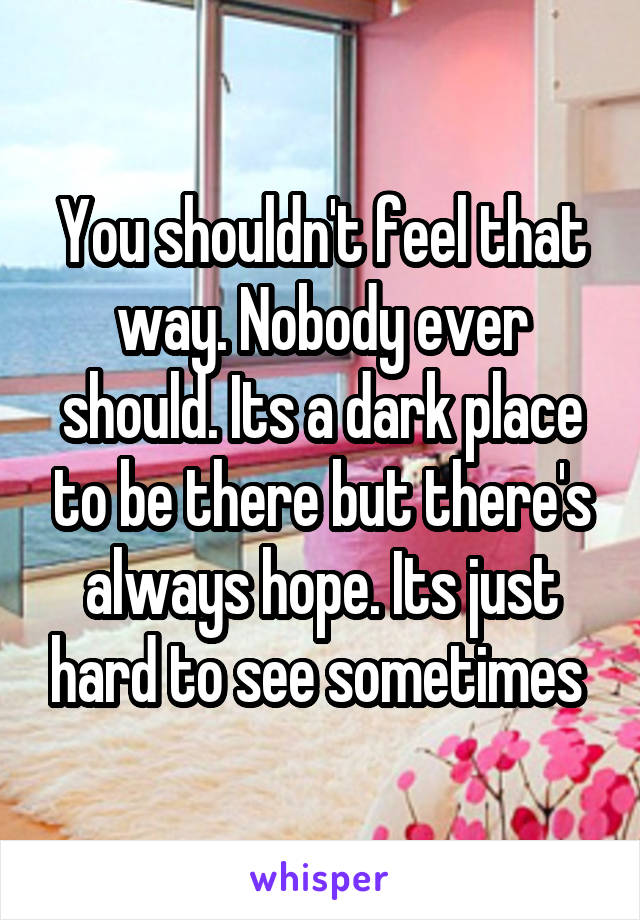 You shouldn't feel that way. Nobody ever should. Its a dark place to be there but there's always hope. Its just hard to see sometimes 