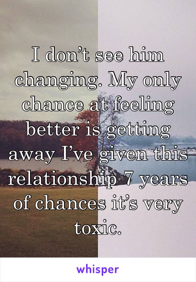 I don’t see him changing. My only chance at feeling better is getting away I’ve given this relationship 7 years of chances it’s very toxic.