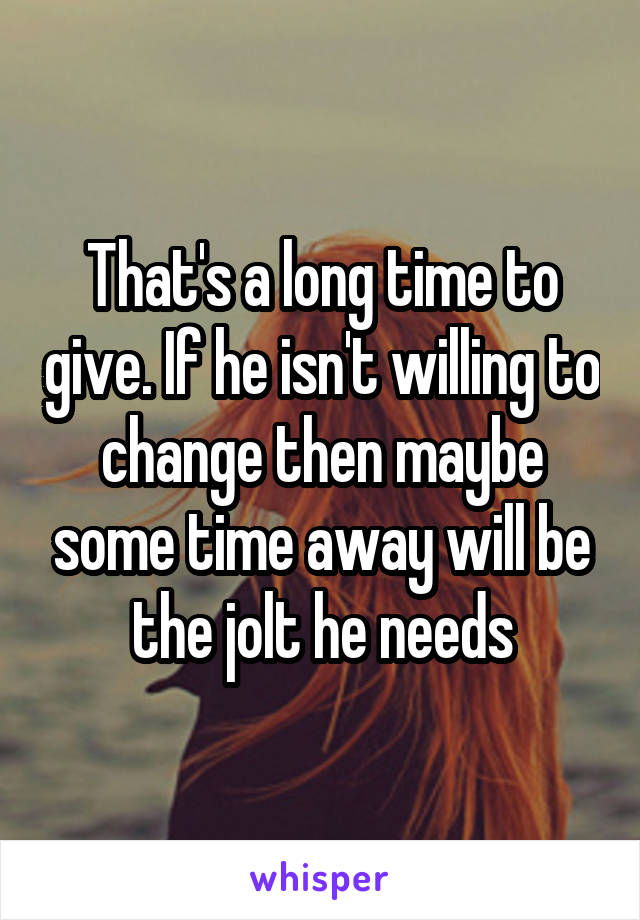 That's a long time to give. If he isn't willing to change then maybe some time away will be the jolt he needs