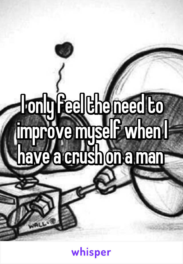 I only feel the need to improve myself when I have a crush on a man 