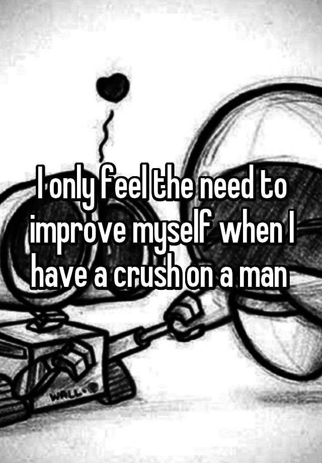 I only feel the need to improve myself when I have a crush on a man 