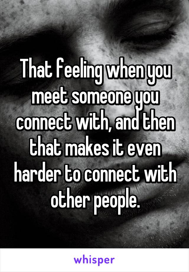 That feeling when you meet someone you connect with, and then that makes it even harder to connect with other people.