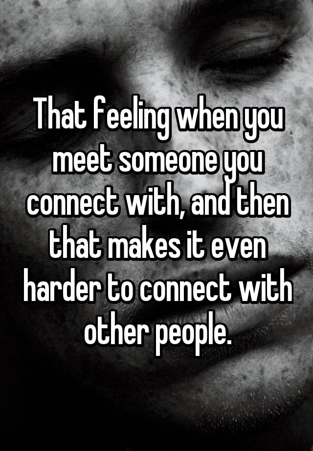 That feeling when you meet someone you connect with, and then that makes it even harder to connect with other people.