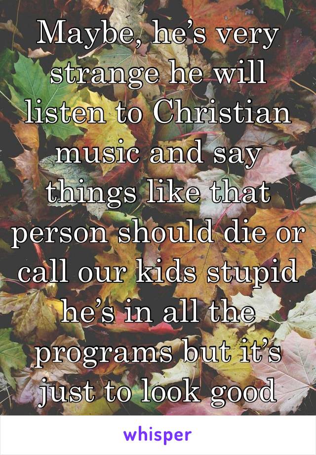 Maybe, he’s very strange he will listen to Christian  music and say things like that person should die or call our kids stupid he’s in all the programs but it’s just to look good 