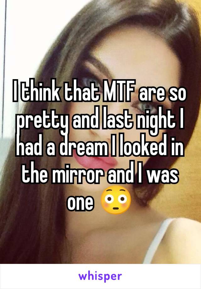 I think that MTF are so pretty and last night I had a dream I looked in the mirror and I was one 😳