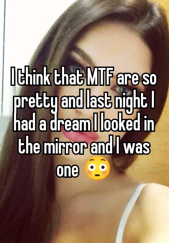 I think that MTF are so pretty and last night I had a dream I looked in the mirror and I was one 😳
