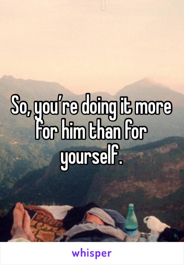 So, you’re doing it more for him than for yourself.