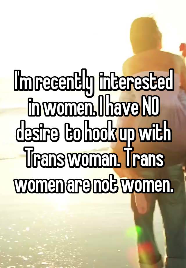 I'm recently  interested in women. I have NO desire  to hook up with Trans woman. Trans women are not women.