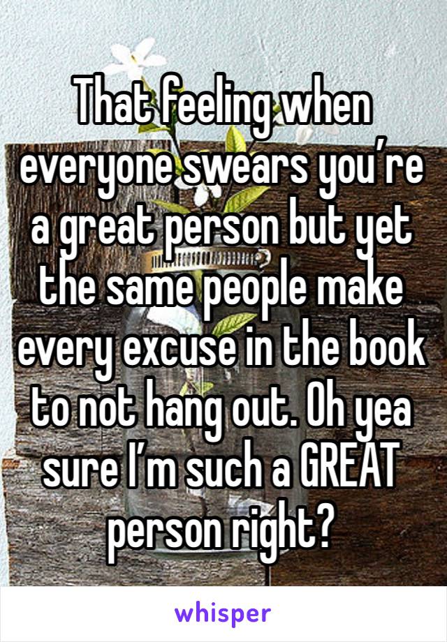 That feeling when everyone swears you’re a great person but yet the same people make every excuse in the book to not hang out. Oh yea sure I’m such a GREAT person right?