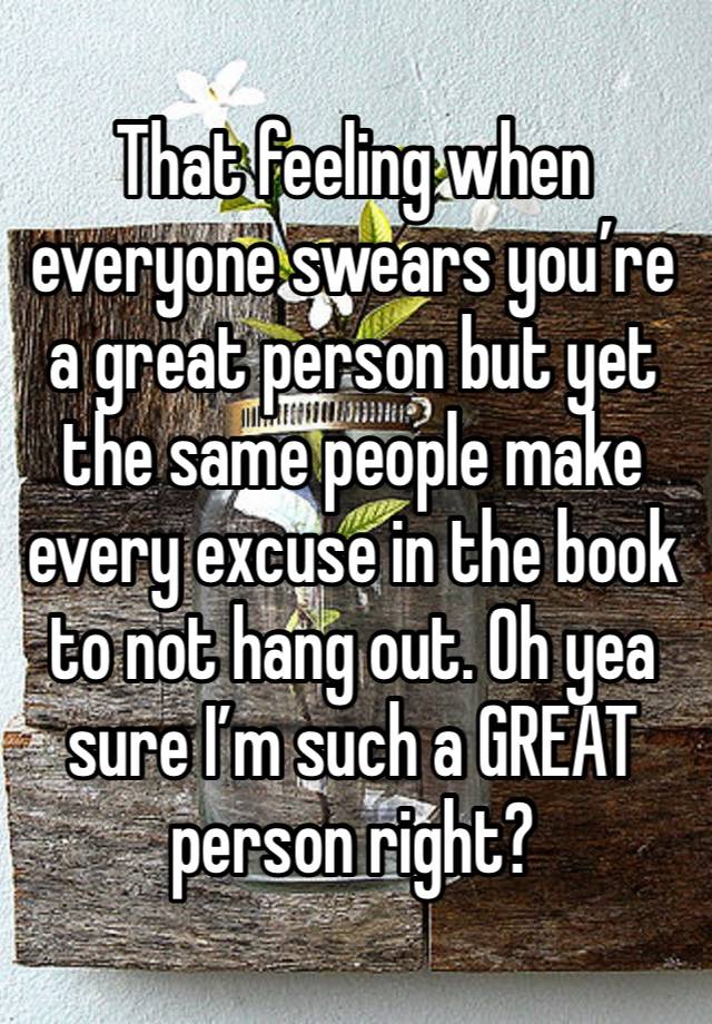 That feeling when everyone swears you’re a great person but yet the same people make every excuse in the book to not hang out. Oh yea sure I’m such a GREAT person right?