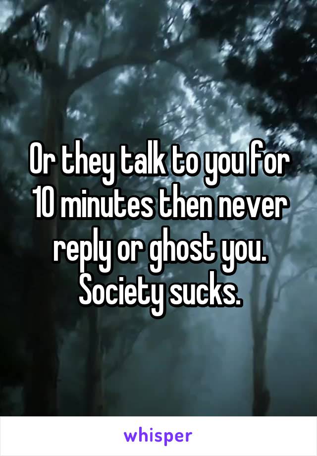 Or they talk to you for 10 minutes then never reply or ghost you. Society sucks.