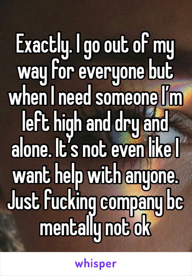 Exactly. I go out of my way for everyone but when I need someone I’m left high and dry and alone. It’s not even like I want help with anyone. Just fucking company bc mentally not ok 