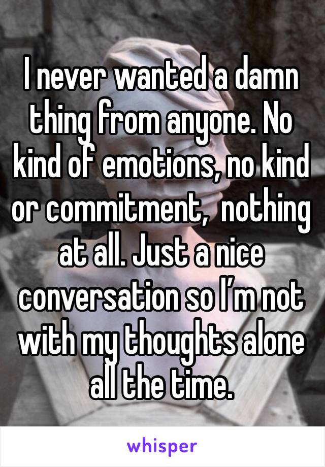 I never wanted a damn thing from anyone. No kind of emotions, no kind or commitment,  nothing at all. Just a nice conversation so I’m not with my thoughts alone all the time. 