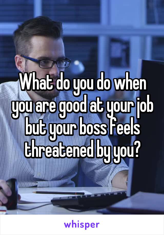 What do you do when you are good at your job but your boss feels threatened by you?