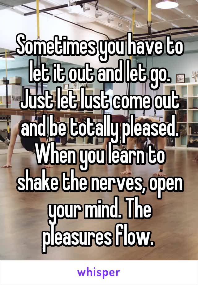 Sometimes you have to let it out and let go. Just let lust come out and be totally pleased. When you learn to shake the nerves, open your mind. The pleasures flow. 