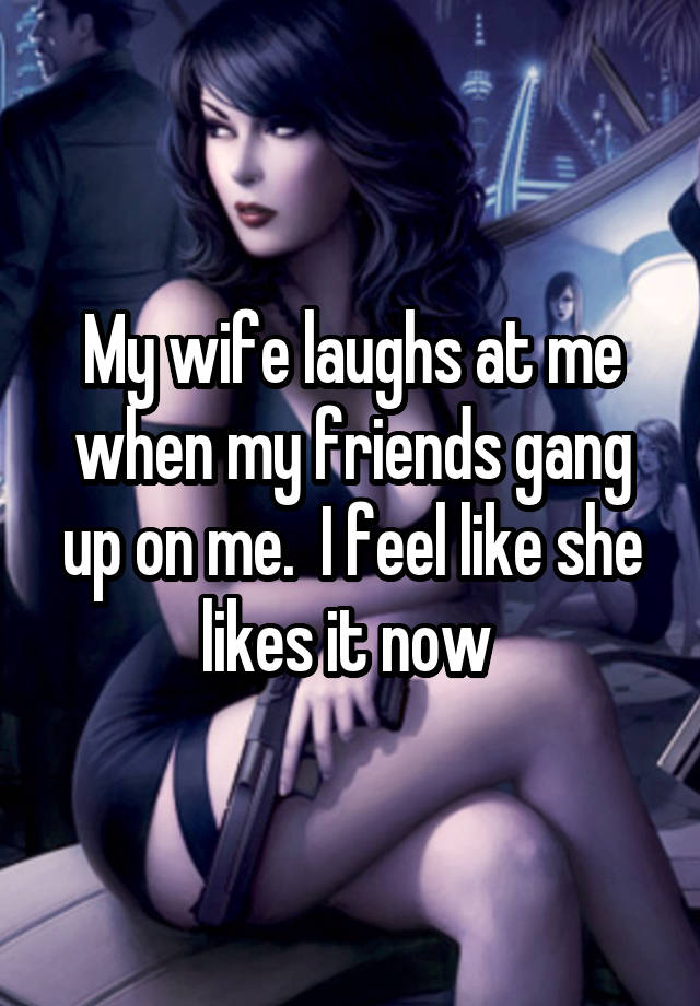 My wife laughs at me when my friends gang up on me.  I feel like she likes it now 