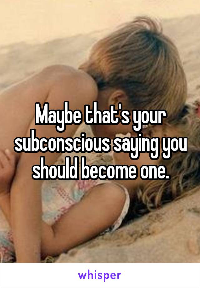 Maybe that's your subconscious saying you should become one.