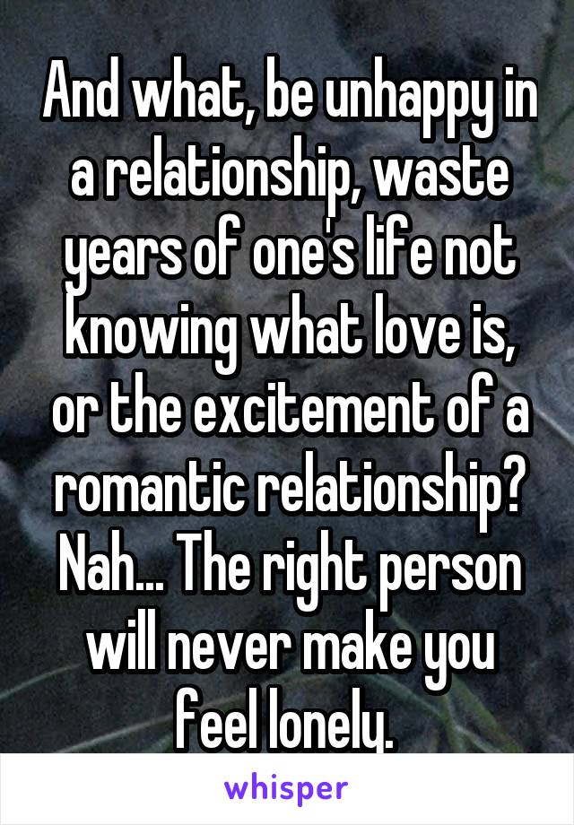 And what, be unhappy in a relationship, waste years of one's life not knowing what love is, or the excitement of a romantic relationship?
Nah... The right person will never make you feel lonely. 