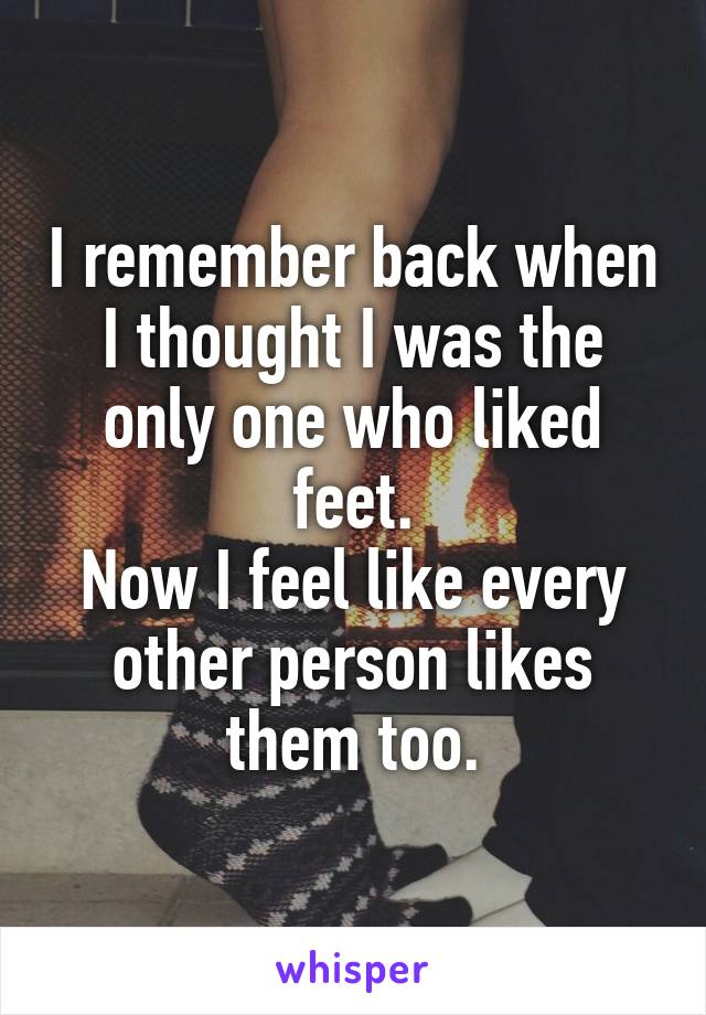 I remember back when I thought I was the only one who liked feet.
Now I feel like every other person likes them too.