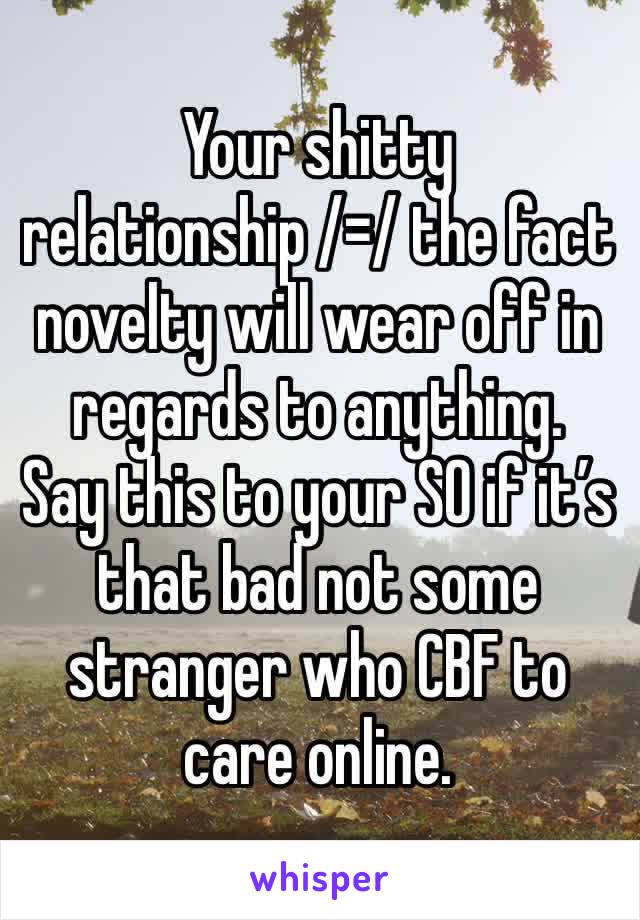 Your shitty relationship /=/ the fact novelty will wear off in regards to anything.
Say this to your SO if it’s that bad not some stranger who CBF to care online.